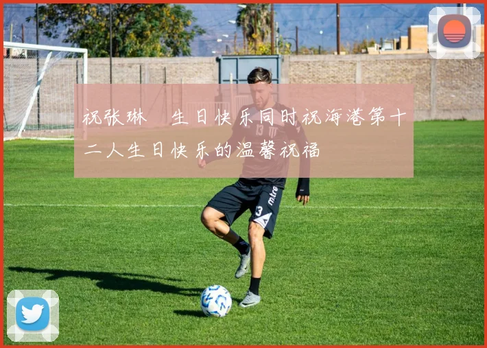 祝张琳芃生日快乐同时祝海港第十二人生日快乐的温馨祝福
