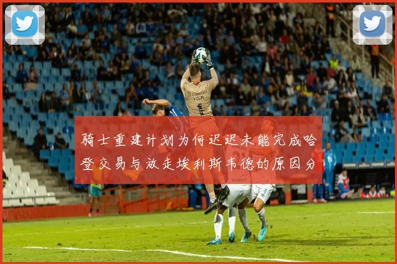 骑士重建计划为何迟迟未能完成哈登交易与放走埃利斯韦德的原因分析