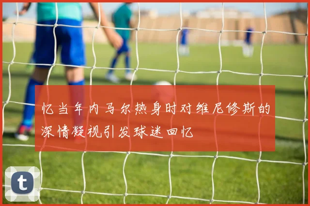 忆当年内马尔热身时对维尼修斯的深情凝视引发球迷回忆