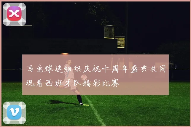 马竞球迷组织庆祝十周年盛典共同观看西班牙队精彩比赛