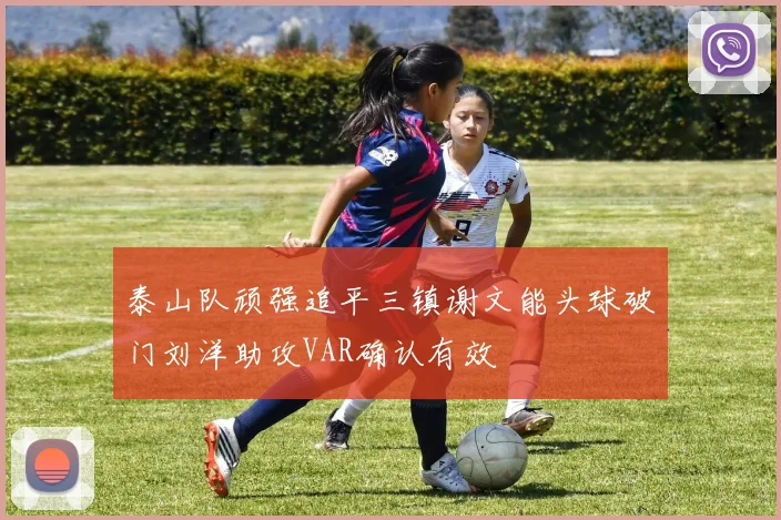 泰山队顽强追平三镇谢文能头球破门刘洋助攻VAR确认有效