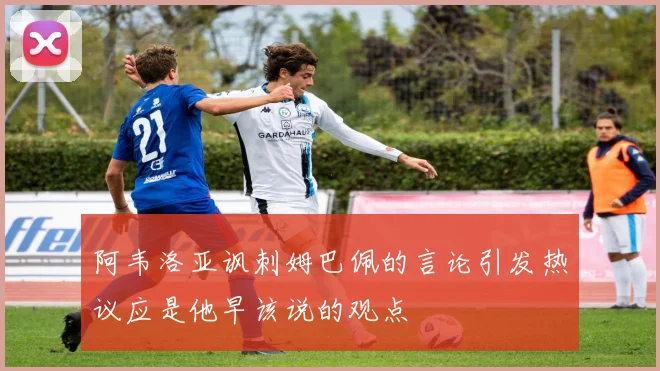 阿韦洛亚讽刺姆巴佩的言论引发热议应是他早该说的观点
