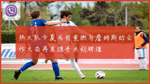 热火队今夏或将重燃与詹姆斯的合作火花再度携手共创辉煌