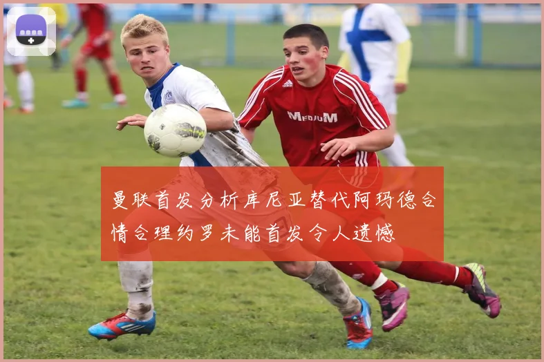 曼联首发分析库尼亚替代阿玛德合情合理约罗未能首发令人遗憾