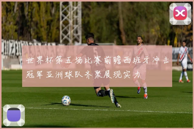世界杯第五场比赛前瞻西班牙冲击冠军亚洲球队齐聚展现实力