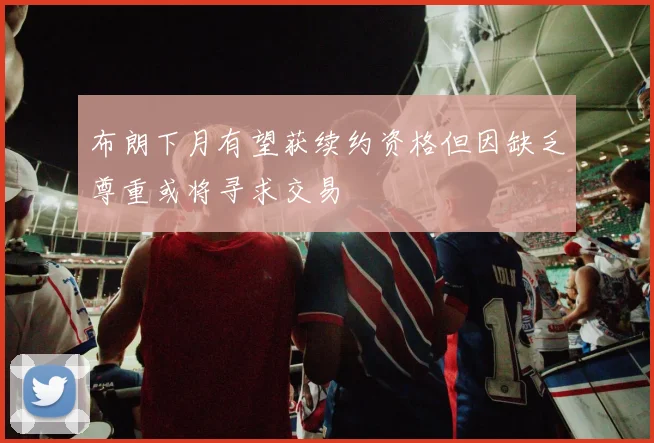 布朗下月有望获续约资格但因缺乏尊重或将寻求交易