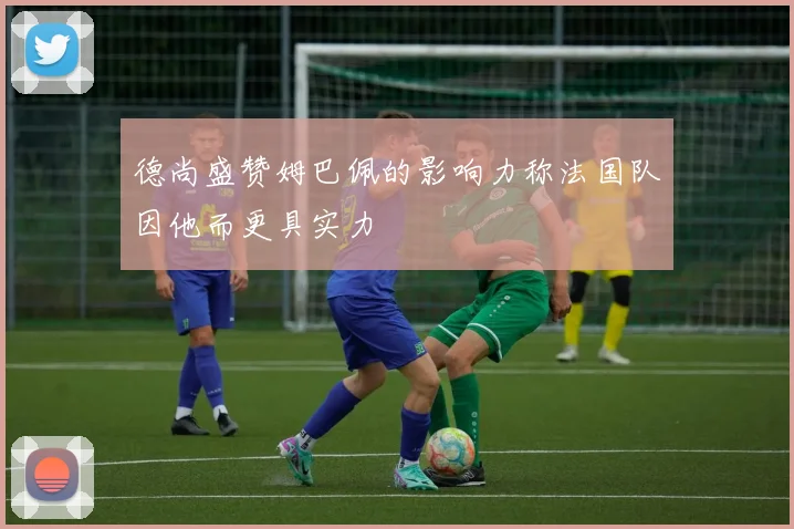 德尚盛赞姆巴佩的影响力称法国队因他而更具实力
