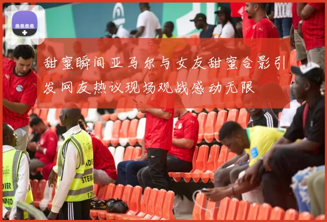 甜蜜瞬间亚马尔与女友甜蜜合影引发网友热议现场观战感动无限