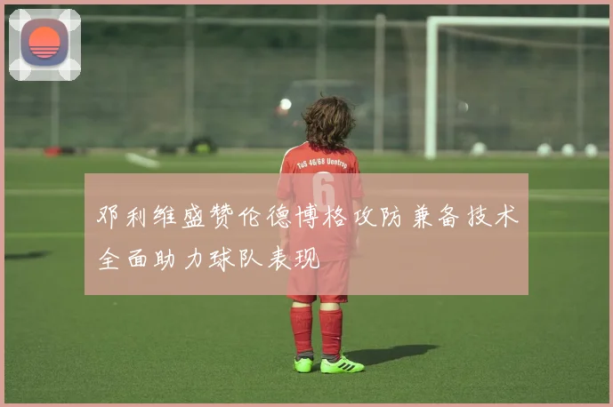 邓利维盛赞伦德博格攻防兼备技术全面助力球队表现