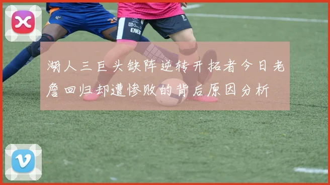 湖人三巨头缺阵逆转开拓者今日老詹回归却遭惨败的背后原因分析
