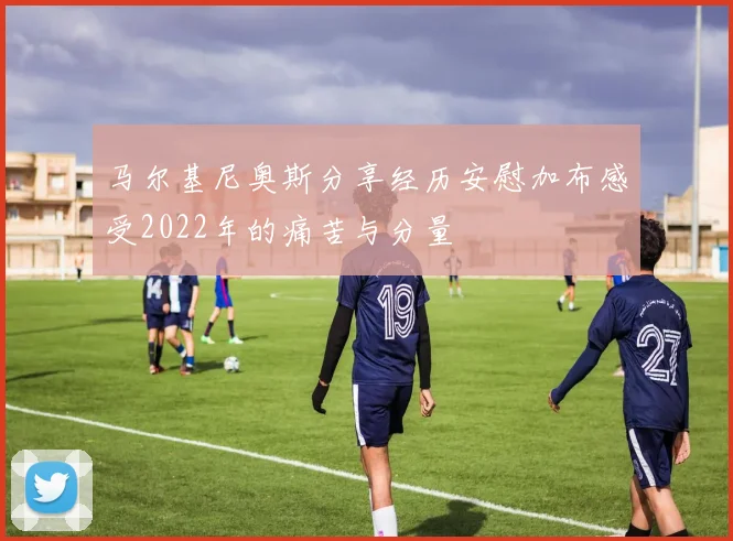 马尔基尼奥斯分享经历安慰加布感受2022年的痛苦与分量