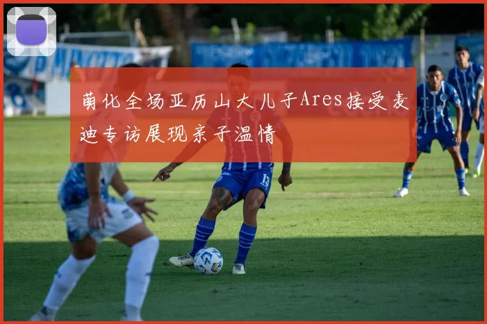 萌化全场亚历山大儿子Ares接受麦迪专访展现亲子温情