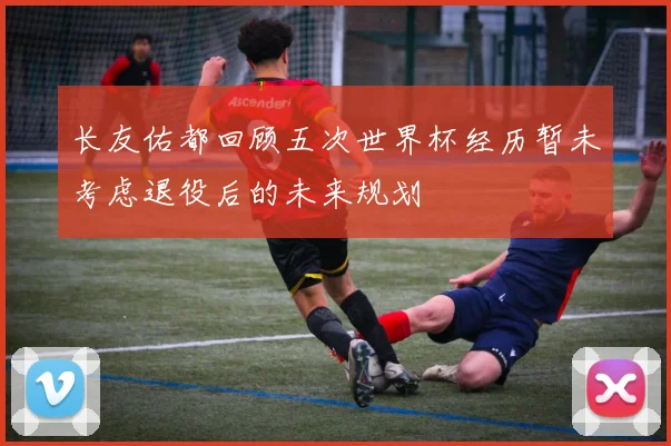 长友佑都回顾五次世界杯经历暂未考虑退役后的未来规划