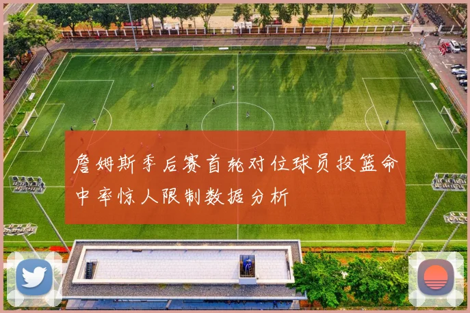 詹姆斯季后赛首轮对位球员投篮命中率惊人限制数据分析