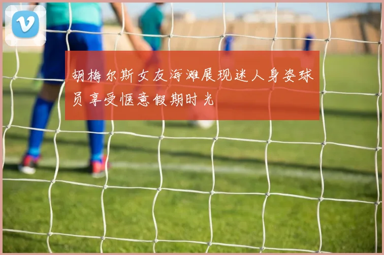 胡梅尔斯女友海滩展现迷人身姿球员享受惬意假期时光