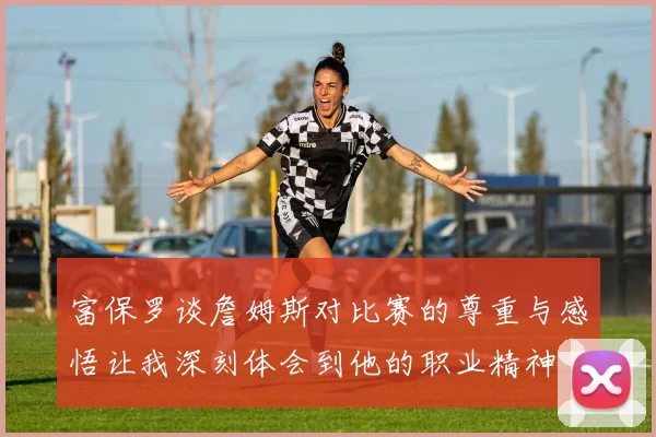 富保罗谈詹姆斯对比赛的尊重与感悟让我深刻体会到他的职业精神
