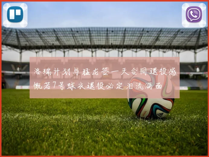 洛瑞计划与猛龙签一天合同退役感慨若7号球衣退役必定泪流满面