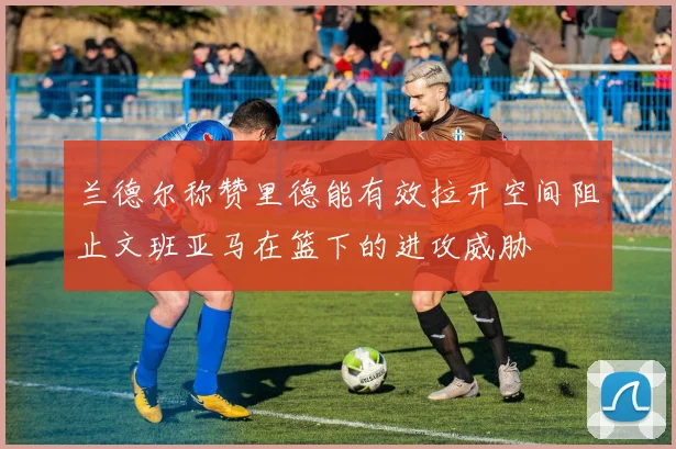 兰德尔称赞里德能有效拉开空间阻止文班亚马在篮下的进攻威胁