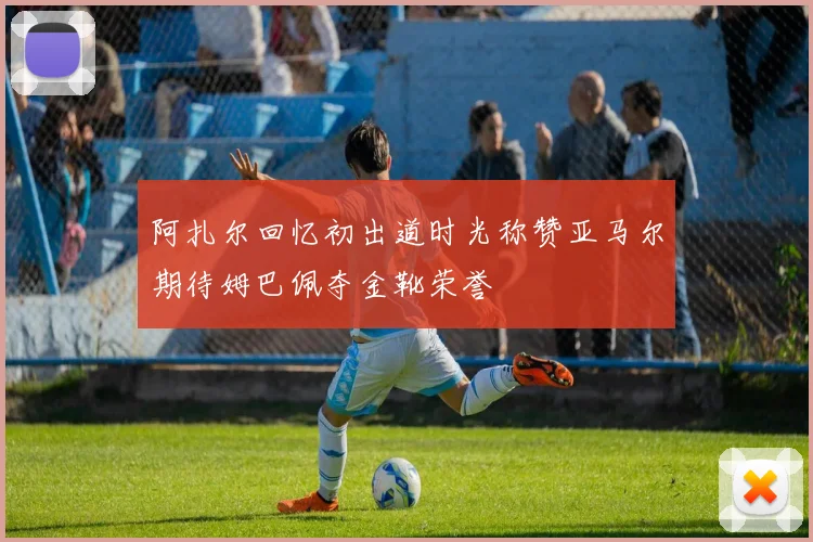 阿扎尔回忆初出道时光称赞亚马尔期待姆巴佩夺金靴荣誉