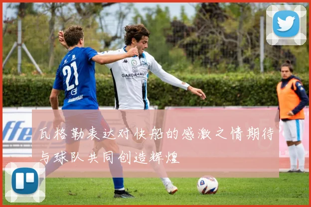 瓦格勒表达对快船的感激之情期待与球队共同创造辉煌