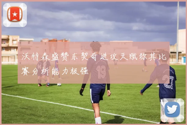 沃特森盛赞东契奇进攻天赋称其比赛分析能力极强
