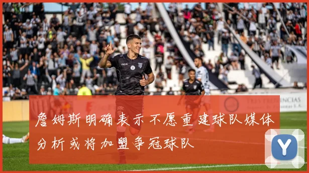 詹姆斯明确表示不愿重建球队媒体分析或将加盟争冠球队