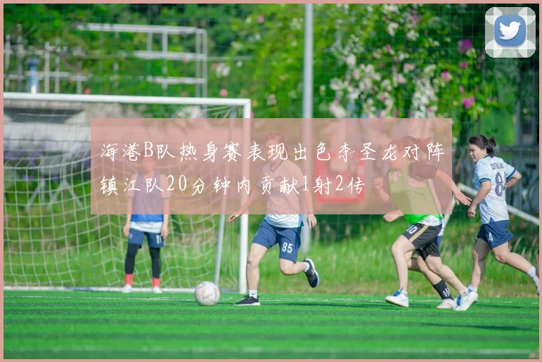 海港B队热身赛表现出色李圣龙对阵镇江队20分钟内贡献1射2传