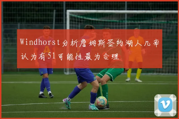 Windhorst分析詹姆斯签约湖人几率认为有51可能性最为合理